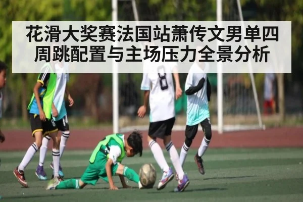 花滑大奖赛法国站萧传文男单四周跳配置与主场压力全景分析